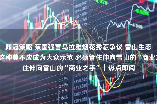 鼎冠策略 蔡国强喜马拉雅烟花秀惹争议 雪山生态脆弱经不起折腾 这种美不应成为大众示范 必须管住伸向雪山的“商业之手”｜热点即阅