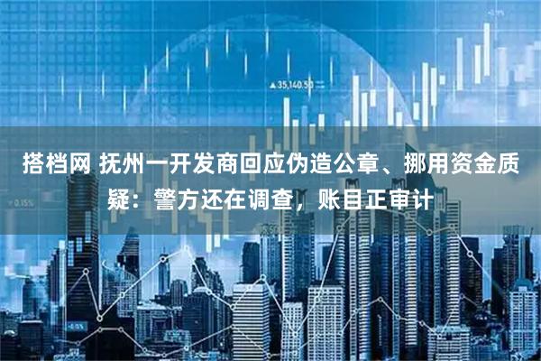 搭档网 抚州一开发商回应伪造公章、挪用资金质疑：警方还在调查，账目正审计