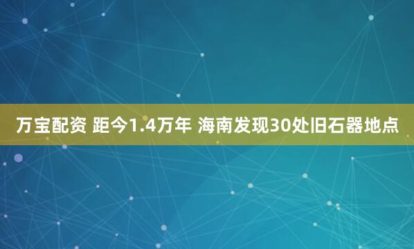 万宝配资 距今1.4万年 海南发现30处旧石器地点