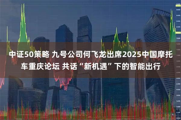 中证50策略 九号公司何飞龙出席2025中国摩托车重庆论坛 共话“新机遇”下的智能出行
