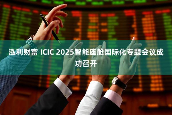 泓利财富 ICIC 2025智能座舱国际化专题会议成功召开