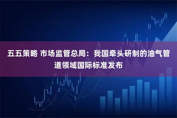 五五策略 市场监管总局：我国牵头研制的油气管道领域国际标准发布