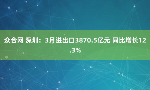 众合网 深圳：3月进出口3870.5亿元 同比增长12.3%