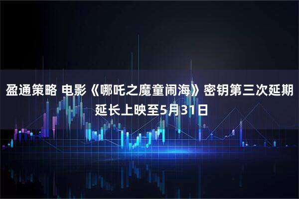 盈通策略 电影《哪吒之魔童闹海》密钥第三次延期 延长上映至5月31日