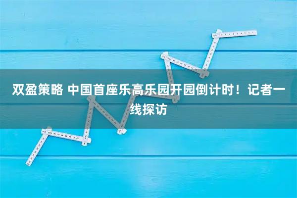 双盈策略 中国首座乐高乐园开园倒计时！记者一线探访