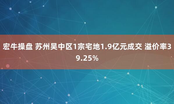 宏牛操盘 苏州吴中区1宗宅地1.9亿元成交 溢价率39.25%