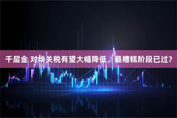 千层金 对华关税有望大幅降低，最糟糕阶段已过？