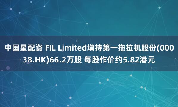 中国星配资 FIL Limited增持第一拖拉机股份(00038.HK)66.2万股 每股作价约5.82港元