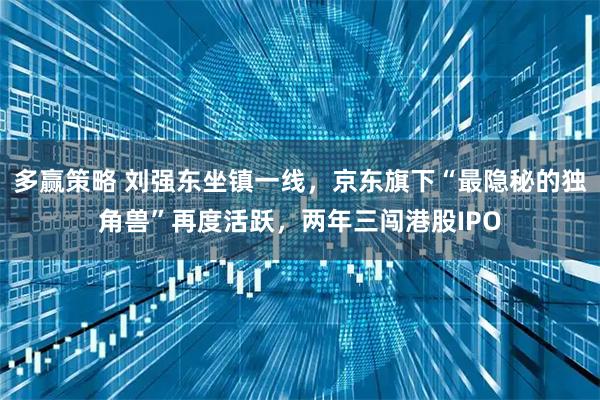 多赢策略 刘强东坐镇一线，京东旗下“最隐秘的独角兽”再度活跃，两年三闯港股IPO