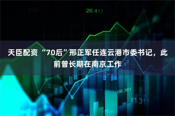 天臣配资 “70后”邢正军任连云港市委书记，此前曾长期在南京工作