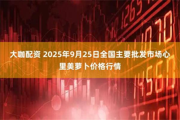 大咖配资 2025年9月25日全国主要批发市场心里美萝卜价格行情