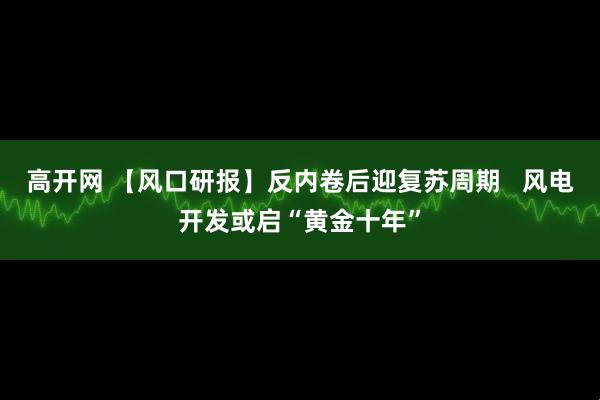 高开网 【风口研报】反内卷后迎复苏周期   风电开发或启“黄金十年”