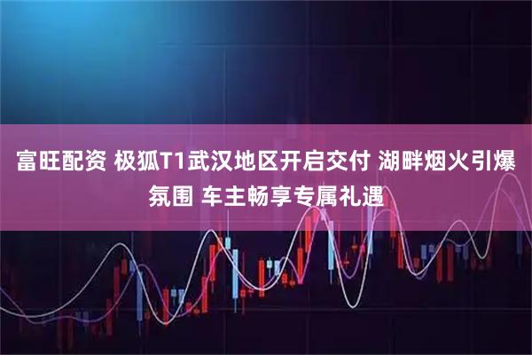 富旺配资 极狐T1武汉地区开启交付 湖畔烟火引爆氛围 车主畅享专属礼遇