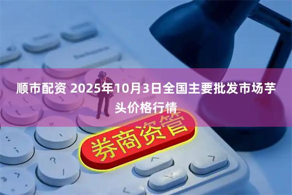 顺市配资 2025年10月3日全国主要批发市场芋头价格行情