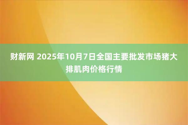财新网 2025年10月7日全国主要批发市场猪大排肌肉价格行情
