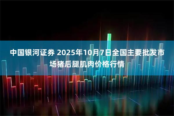 中国银河证券 2025年10月7日全国主要批发市场猪后腿肌肉价格行情