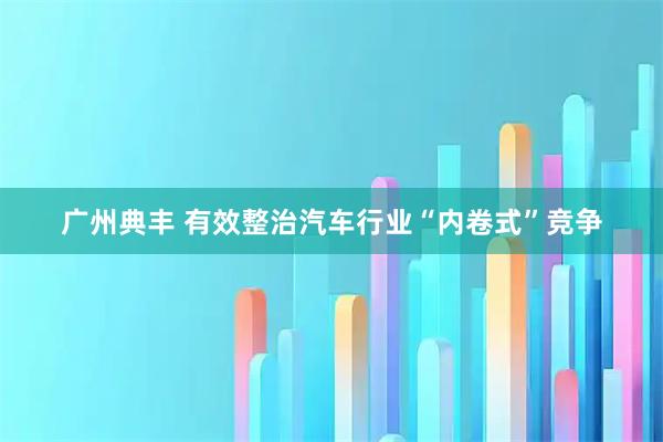 广州典丰 有效整治汽车行业“内卷式”竞争
