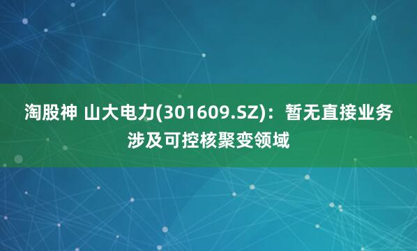 淘股神 山大电力(301609.SZ)：暂无直接业务涉及可控核聚变领域