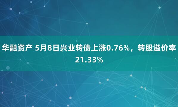 华融资产 5月8日兴业转债上涨0.76%，转股溢价率21.33%