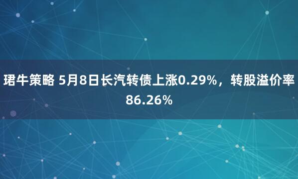 珺牛策略 5月8日长汽转债上涨0.29%，转股溢价率86.26%