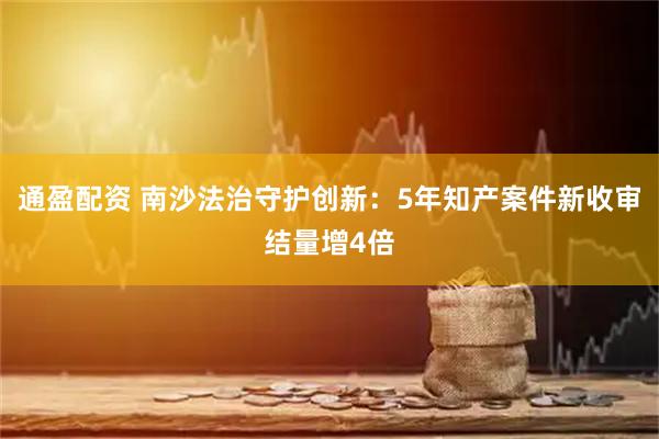 通盈配资 南沙法治守护创新：5年知产案件新收审结量增4倍