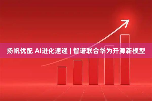 扬帆优配 AI进化速递 | 智谱联合华为开源新模型