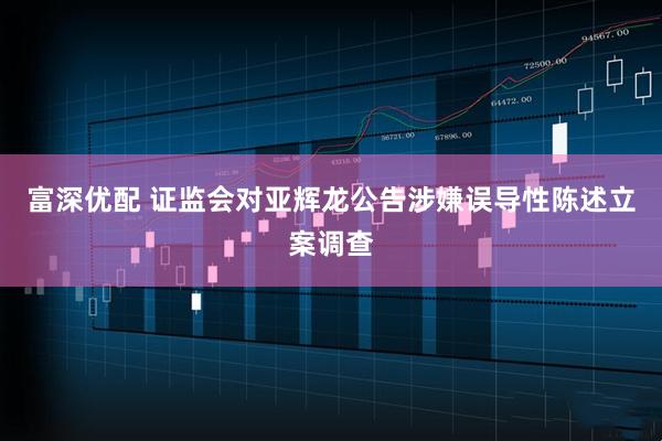 富深优配 证监会对亚辉龙公告涉嫌误导性陈述立案调查