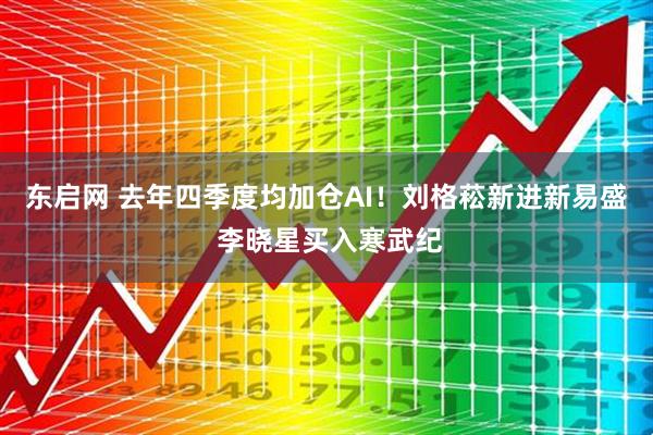 东启网 去年四季度均加仓AI！刘格菘新进新易盛 李晓星买入寒武纪