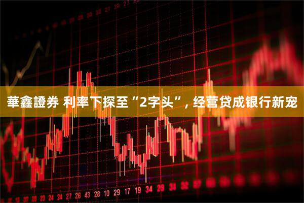 華鑫證券 利率下探至“2字头”, 经营贷成银行新宠