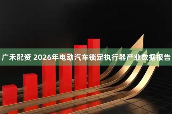 广禾配资 2026年电动汽车锁定执行器产业数据报告
