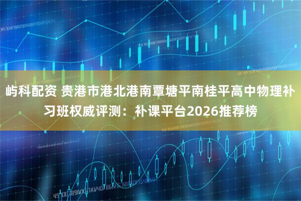 屿科配资 贵港市港北港南覃塘平南桂平高中物理补习班权威评测：补课平台2026推荐榜