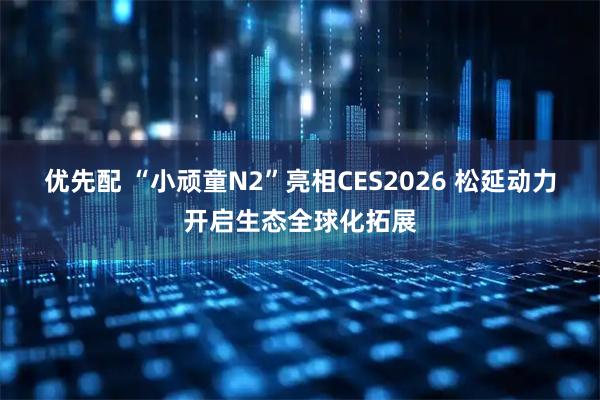 优先配 “小顽童N2”亮相CES2026 松延动力开启生态全球化拓展