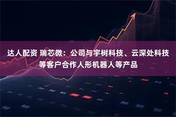 达人配资 瑞芯微：公司与宇树科技、云深处科技等客户合作人形机器人等产品