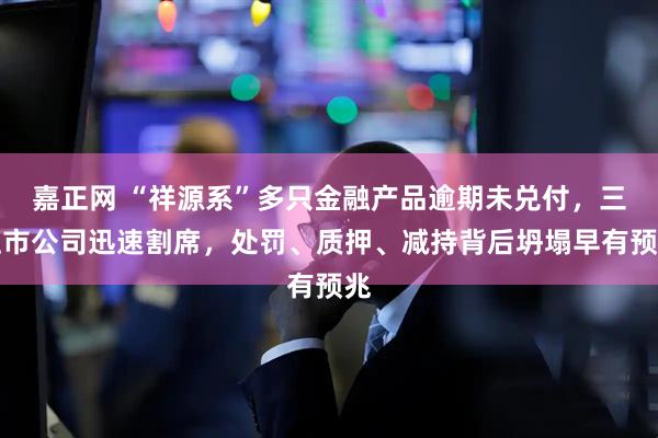 嘉正网 “祥源系”多只金融产品逾期未兑付，三上市公司迅速割席，处罚、质押、减持背后坍塌早有预兆