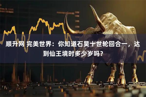 顺升网 完美世界：你知道石昊十世轮回合一，达到仙王境时多少岁吗？