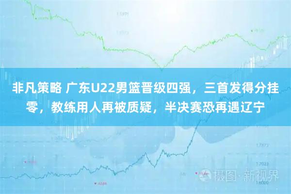 非凡策略 广东U22男篮晋级四强，三首发得分挂零，教练用人再被质疑，半决赛恐再遇辽宁