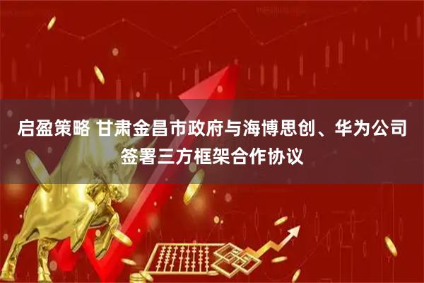 启盈策略 甘肃金昌市政府与海博思创、华为公司签署三方框架合作协议