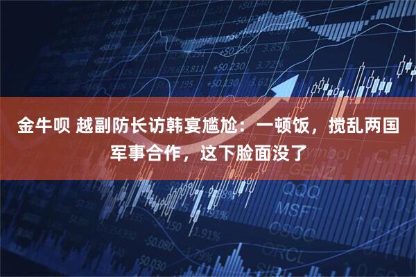 金牛呗 越副防长访韩宴尴尬：一顿饭，搅乱两国军事合作，这下脸面没了