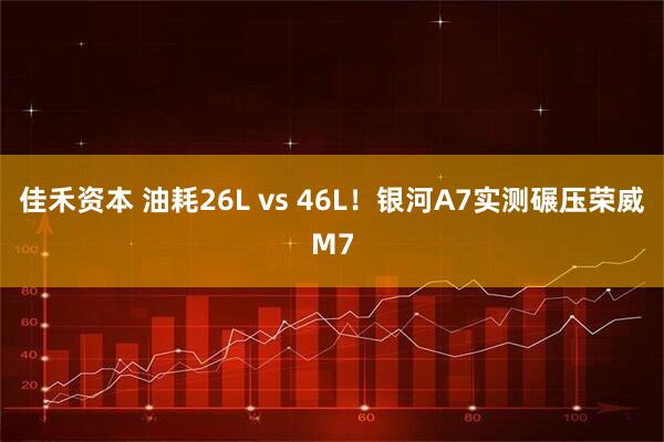 佳禾资本 油耗26L vs 46L！银河A7实测碾压荣威M7