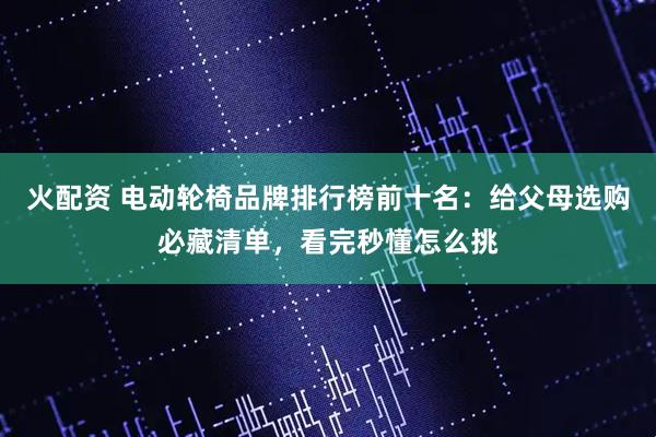 火配资 电动轮椅品牌排行榜前十名：给父母选购必藏清单，看完秒懂怎么挑