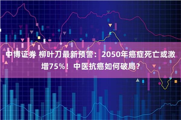 中博证券 柳叶刀最新预警：2050年癌症死亡或激增75%！中医抗癌如何破局？