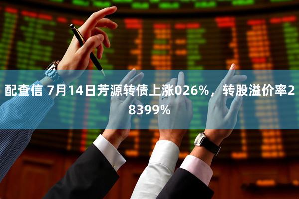 配查信 7月14日芳源转债上涨026%，转股溢价率28399%