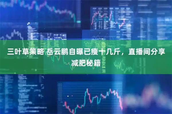 三叶草策略 岳云鹏自曝已瘦十几斤，直播间分享减肥秘籍