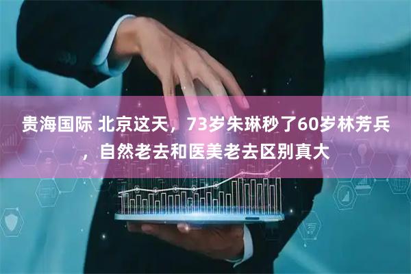 贵海国际 北京这天，73岁朱琳秒了60岁林芳兵，自然老去和医美老去区别真大