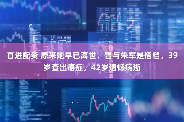 百进配资 原来她早已离世，曾与朱军是搭档，39岁查出癌症，42岁遗憾病逝