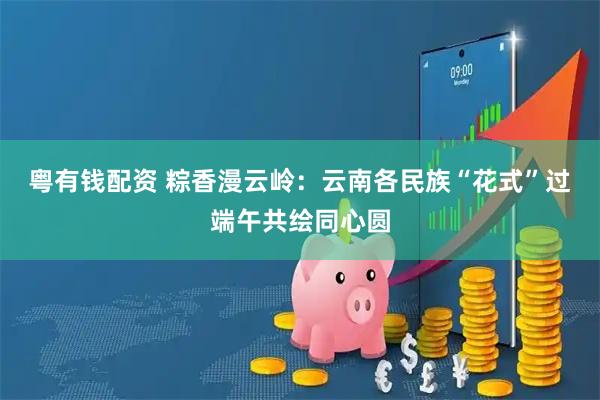 粤有钱配资 粽香漫云岭:云南各民族“花式”过端午共绘同心圆