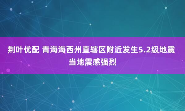 荆叶优配 青海海西州直辖区附近发生5.2级地震 当地震感强烈