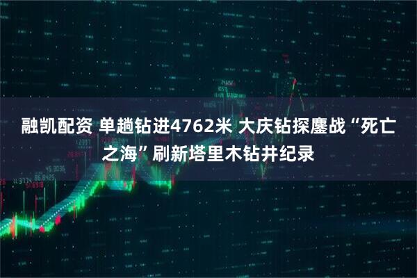 融凯配资 单趟钻进4762米 大庆钻探鏖战“死亡之海”刷新塔里木钻井纪录